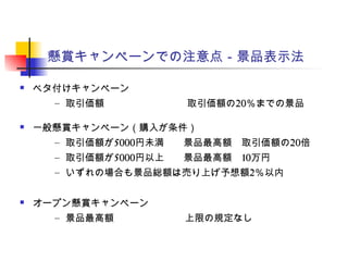 懸賞キャンペーンでの注意点－景品表示法
 ベタ付けキャンペーン
– 取引価額 　　取引価額の20％までの景品
 一般懸賞キャンペーン（購入が条件）
– 取引価額が5000円未満　　景品最高額　取引価額の20倍
– 取引価額が5000円以上　　景品最高額　10万円
– いずれの場合も景品総額は売り上げ予想額2％以内
 オープン懸賞キャンペーン
– 景品最高額　　 上限の規定なし
 