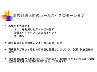 新製品導入時のセールス・プロモーション
 新製品を告知する
　　ネットを利用したティーザー告知
　　流通とタイアップした告知イベント
　　クーポン
 既存製品との差別化にフォーカスしたＰＯＰ
 再購買率が高いと思われる商品は配置サンプリング、試飲･試食宣伝が
有効
 自社営業部員が自信を持って「売れる！」と確信できるような社内販促
活動を対流通･対消費者販促に先立って実施する
 