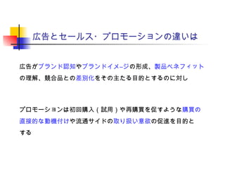 広告とセールス・プロモーションの違いは
広告がブランド認知やブランドイメ―ジの形成、製品ベネフィット
の理解、競合品との差別化をその主たる目的とするのに対し
プロモーションは初回購入（試用）や再購買を促すような購買の
直接的な動機付けや流通サイドの取り扱い意欲の促進を目的と
する
 