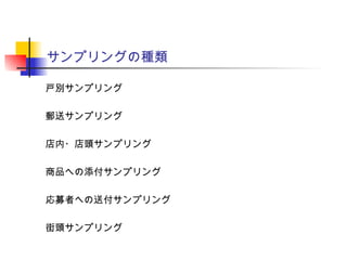サンプリングの種類
戸別サンプリング
郵送サンプリング
店内・店頭サンプリング
商品への添付サンプリング
応募者への送付サンプリング
街頭サンプリング
 