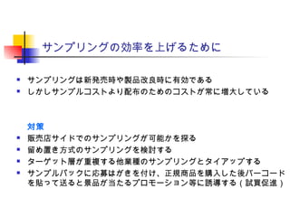 サンプリングの効率を上げるために
 サンプリングは新発売時や製品改良時に有効である
 しかしサンプルコストより配布のためのコストが常に増大している
対策
 販売店サイドでのサンプリングが可能かを探る
 留め置き方式のサンプリングを検討する
 ターゲット層が重複する他業種のサンプリングとタイアップする
 サンプルパックに応募はがきを付け、正規商品を購入した後バーコード
を貼って送ると景品が当たるプロモーション等に誘導する（試買促進）
 