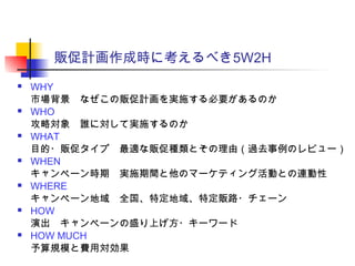 販促計画作成時に考えるべき5W2H
 WHY
市場背景　なぜこの販促計画を実施する必要があるのか
 WHO
攻略対象　誰に対して実施するのか
 WHAT
目的・販促タイプ　最適な販促種類とその理由（過去事例のレビュー）
 WHEN
キャンペーン時期　実施期間と他のマーケティング活動との連動性
 WHERE
キャンペーン地域　全国、特定地域、特定販路・チェーン
 HOW
演出　キャンペーンの盛り上げ方・キーワード
 HOW MUCH
予算規模と費用対効果
 