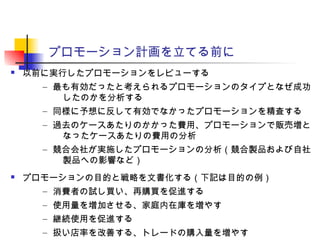 プロモーション計画を立てる前に
 以前に実行したプロモーションをレビューする
– 最も有効だったと考えられるプロモーションのタイプとなぜ成功
したのかを分析する
– 同様に予想に反して有効でなかったプロモーションを精査する
– 過去のケースあたりのかかった費用、プロモーションで販売増と
なったケースあたりの費用の分析
– 競合会社が実施したプロモーションの分析（競合製品および自社
製品への影響など）
 プロモーションの目的と戦略を文書化する（下記は目的の例）
– 消費者の試し買い、再購買を促進する
– 使用量を増加させる、家庭内在庫を増やす
– 継続使用を促進する
– 扱い店率を改善する、トレードの購入量を増やす
 
