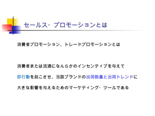 セールス・プロモーションとは
消費者プロモーション、トレードプロモーションとは
消費者または流通になんらかのインセンティブを与えて
即行動を起こさせ、当該ブランドの出荷数量と出荷トレンドに
大きな影響を与えるためのマーケティング・ツールである
 
