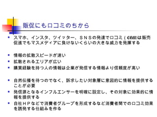 販促にも口コミのちから
 スマホ、インスタ、ツイッター、ＳＮＳの発達で口コミ（CGM)は販売
促進でもマスメディアに負けないくらいの大きな威力を発揮する
 情報の拡散スピードが速い
 拡散されるエリアが広い
 購買経験を持つ人の情報は企業が発信する情報より信頼度が高い
 自然伝播を待つのでなく、訴求したい対象層に意図的に情報を提供する
ことが必要
 発信源となるインフルエンサーを明確に設定し、その対象に効果的に情
報を提供する
 自社ＨＰなどで消費者グループを形成するなど消費者間での口コミ効果
を誘発する仕組みを作る
 