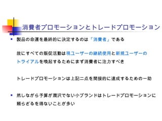 消費者プロモーションとトレードプロモーション
 製品の命運を最終的に決定するのは「消費者」である
故にすべての販促活動は現ユーザーの継続使用と新規ユーザーの
トライアルを喚起するためにまず消費者に注力すべき
トレードプロモーションは上記二点を間接的に達成するための一助
 然しながら予算が潤沢でない小ブランドはトレードプロモーションに
頼らざるを得ないことが多い
 