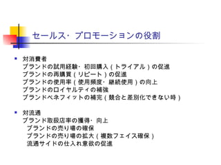 セールス・プロモーションの役割
 対消費者
ブランドの試用経験・初回購入（トライアル）の促進
ブランドの再購買（リピート）の促進
ブランドの使用率（使用頻度・継続使用）の向上
ブランドのロイヤルティの補強
ブランドベネフィットの補完（競合と差別化できない時）
 対流通
ブランド取扱店率の獲得・向上
　　ブランドの売り場の確保
　　ブランドの売り場の拡大（複数フェイス確保）
　　流通サイドの仕入れ意欲の促進
 