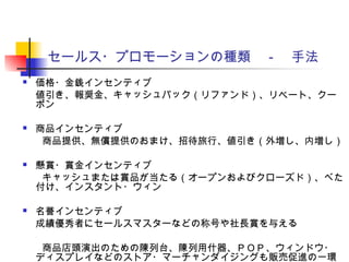 セールス・プロモーションの種類　－　手法
 価格・金銭インセンティブ
値引き、報奨金、キャッシュバック（リファンド）、リベート、クー
ポン
 商品インセンティブ
　　商品提供、無償提供のおまけ、招待旅行、値引き（外増し、内増し）
 懸賞・賞金インセンティブ
　　キャッシュまたは賞品が当たる（オープンおよびクローズド）、べた
付け、インスタント・ウィン
 名誉インセンティブ
成績優秀者にセールスマスターなどの称号や社長賞を与える
　　商品店頭演出のための陳列台、陳列用什器、ＰＯＰ、ウィンドウ・
ディスプレイなどのストア・マーチャンダイジングも販売促進の一環
 
