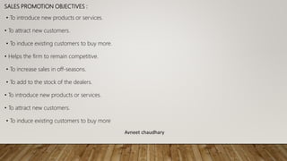 SALES PROMOTION OBJECTIVES :
• To introduce new products or services.
• To attract new customers.
• To induce existing customers to buy more.
• Helps the firm to remain competitive.
• To increase sales in off-seasons.
• To add to the stock of the dealers.
• To introduce new products or services.
• To attract new customers.
• To induce existing customers to buy more
Avneet chaudhary
 
