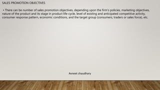 SALES PROMOTION OBJECTIVES
• There can be number of sales promotion objectives, depending upon the firm’s policies, marketing objectives,
nature of the product and its stage in product life-cycle, level of existing and anticipated competitive activity,
consumer response pattern, economic conditions, and the target group (consumers, traders or sales force), etc.
Avneet chaudhary
 