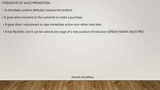 STRENGTHS OF SALES PROMOTION
• It stimulates positive attitudes towards the product.
• It gives extra incentive to the customer to make a purchase.
• It gives direct inducement to take immediate action now rather than later.
• It has flexibility and it can be used at any stage of a new product introduction DINESH NIKAM SALES PRO
Avneet chaudhary
 