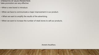 STRENGTHS OF SALES PROMOTION
Sales promotion are very effective:
• When a new brand is introduce.
• When we have to communicate a major improvement in our product.
• When we want to amplify the results of the advertising.
• When we want to increase the number of retail stores to sell our products.
Avneet chaudhary
 