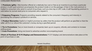 CONSUMER PROMOTION
Premiums (gifts) : Merchandise offered at a relatively low cost or free as an incentive to purchase a particular
product. A with-pack premium accompanies the product inside or on the package. A free in-the-mail premium is
mailed to consumers who send in a proof of purchase, such as a box top or UPC code. A self-liquidating premium is
sold below its normal retail price to consumers who request it.
Frequency Programs: Programs providing rewards related to the consumer's frequency and intensity in
purchasing the company's products or services.
Product Warranties: Explicit or implicit promises by sellers that the product will perform as specified or that the
seller will fix it or refund the customer's money during a specified period.
Tie-in Promotions: Two or more brands or companies team up on coupons, refunds, and contests to increase
pulling power.
Cross-Promotions: Using one brand to advertise another noncompeting brand.
Point-of-Purchase (P-O-P) Displays and Demonstrations: P-O-P displays and demonstrations take place at the
point of purchase or sale.
Avneet chaudhary
 