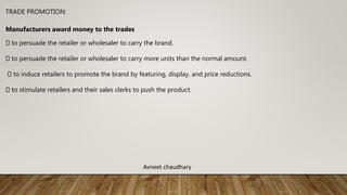 TRADE PROMOTION:
Manufacturers award money to the trades
to persuade the retailer or wholesaler to carry the brand.
to persuade the retailer or wholesaler to carry more units than the normal amount.
to induce retailers to promote the brand by featuring, display, and price reductions.
to stimulate retailers and their sales clerks to push the product.
Avneet chaudhary
 