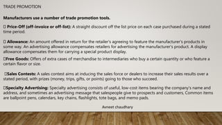 TRADE PROMOTION
Manufacturers use a number of trade promotion tools.
Price-Off (off-invoice or off-list): A straight discount off the list price on each case purchased during a stated
time period.
Allowance: An amount offered in return for the retailer's agreeing to feature the manufacturer's products in
some way. An advertising allowance compensates retailers for advertising the manufacturer's product. A display
allowance compensates them for carrying a special product display.
Free Goods: Offers of extra cases of merchandise to intermediaries who buy a certain quantity or who feature a
certain flavor or size.
Sales Contests: A sales contest aims at inducing the sales force or dealers to increase their sales results over a
stated period, with prizes (money, trips, gifts, or points) going to those who succeed.
Specialty Advertising: Specialty advertising consists of useful, low-cost items bearing the company's name and
address, and sometimes an advertising message that salespeople give to prospects and customers, Common items
are ballpoint pens, calendars, key chains, flashlights, tote bags, and memo pads.
Avneet chaudhary
 