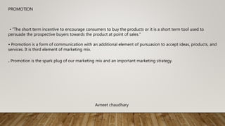 PROMOTION
• “The short term incentive to encourage consumers to buy the products or it is a short term tool used to
persuade the prospective buyers towards the product at point of sales.”
• Promotion is a form of communication with an additional element of pursuasion to accept ideas, products, and
services. It is third element of marketing mix.
. Promotion is the spark plug of our marketing mix and an important marketing strategy.
Avneet chaudhary
 