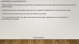 LIMITATIONS OF SALES PROMOTION
• Sales promotion have temporary and short life not exceeding three months, Sales promotion alone cannot build
up brand loyalty.
• Sales promotions are only supplementary devices to supplement selling efforts of other promotion tools.
• They are non-recurring in their use. They have seldom reuse values.
• Too many sales promotion may affect adversely the brand image, suggesting its lack of popularity or
overstocking by a company.
Avneet chaudhary
 