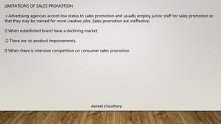 LIMITATIONS OF SALES PROMOTION
• Advertising agencies accord low status to sales promotion and usually employ junior staff for sales promotion so
that they may be trained for more creative jobs. Sales promotion are ineffective:
When established brand have a declining market.
There are no product improvements.
When there is intensive competition on consumer sales promotion
Avneet chaudhary
 