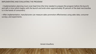 IMPLEMENTING AND EVALUATING THE PROGRAM
• Implementation planning must cover lead time (the time needed to prepare the program before the launch)
and sell-in time (which begins with the launch and ends when approximately 95 percent of the deal merchandise
is in the hands of consumers).
• After implementation, manufacturers can measure sales-promotion effectiveness using sales data, consumer
surveys, and experiments.
Avneet chaudhary
 
