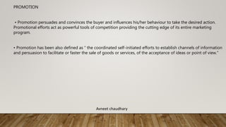 PROMOTION
• Promotion persuades and convinces the buyer and influences his/her behaviour to take the desired action.
Promotional efforts act as powerful tools of competition providing the cutting edge of its entire marketing
program.
• Promotion has been also defined as “ the coordinated self-initiated efforts to establish channels of information
and persuasion to facilitate or faster the sale of goods or services, of the acceptance of ideas or point of view.”
Avneet chaudhary
 
