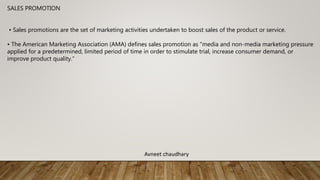 SALES PROMOTION
• Sales promotions are the set of marketing activities undertaken to boost sales of the product or service.
• The American Marketing Association (AMA) defines sales promotion as "media and non-media marketing pressure
applied for a predetermined, limited period of time in order to stimulate trial, increase consumer demand, or
improve product quality.”
Avneet chaudhary
 