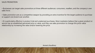 SALES PROMOTION
• Businesses can target sales promotions at three different audiences: consumers, resellers, and the company's own
sales force.
• Sales promotion acts as a competitive weapon by providing an extra incentive for the target audience to purchase
or support one brand over another.
• It is particularly effective in product trial and unplanned purchases. Most marketers believe that a given product or
service has an established perceived price or value, and they use sales promotion to change this price-value
relationship by increasing the value and/or lowering the price.
Avneet chaudhary
 
