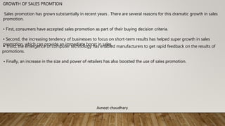 GROWTH OF SALES PROMTION
Sales promotion has grown substantially in recent years . There are several reasons for this dramatic growth in sales
promotion.
• First, consumers have accepted sales promotion as part of their buying decision criteria.
• Second, the increasing tendency of businesses to focus on short-term results has helped super growth in sales
promotion, which can provide an immediate boost in sales.
• Third, the emergence of computer technology has enabled manufacturers to get rapid feedback on the results of
promotions.
• Finally, an increase in the size and power of retailers has also boosted the use of sales promotion.
Avneet chaudhary
 