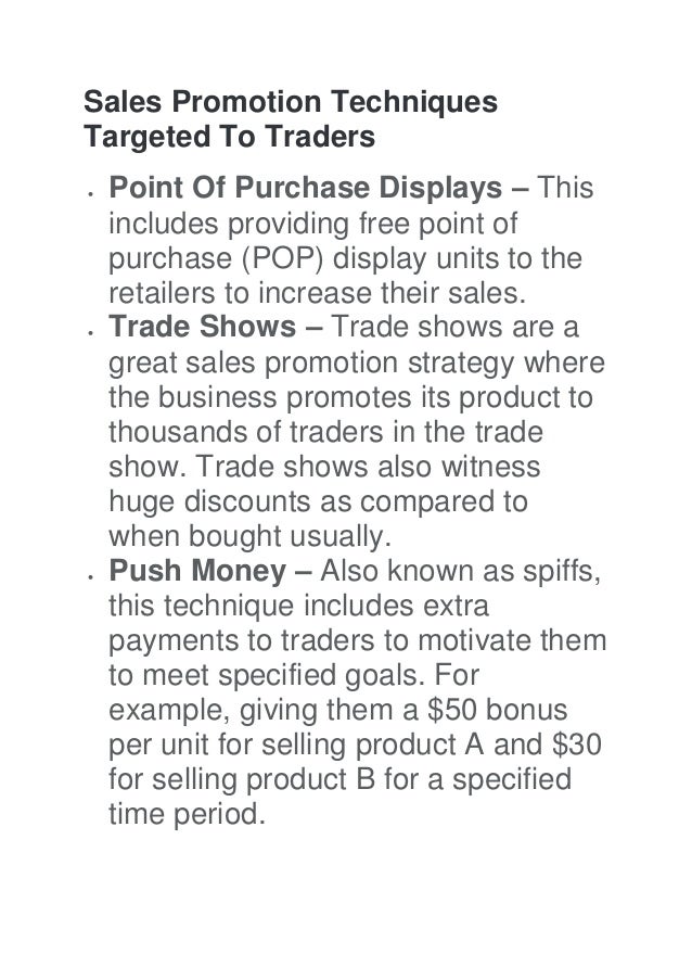 Sales Promotion Techniques
Targeted To Traders
 Point Of Purchase Displays – This
includes providing free point of
purchase (POP) display units to the
retailers to increase their sales.
 Trade Shows – Trade shows are a
great sales promotion strategy where
the business promotes its product to
thousands of traders in the trade
show. Trade shows also witness
huge discounts as compared to
when bought usually.
 Push Money – Also known as spiffs,
this technique includes extra
payments to traders to motivate them
to meet specified goals. For
example, giving them a $50 bonus
per unit for selling product A and $30
for selling product B for a specified
time period.
 