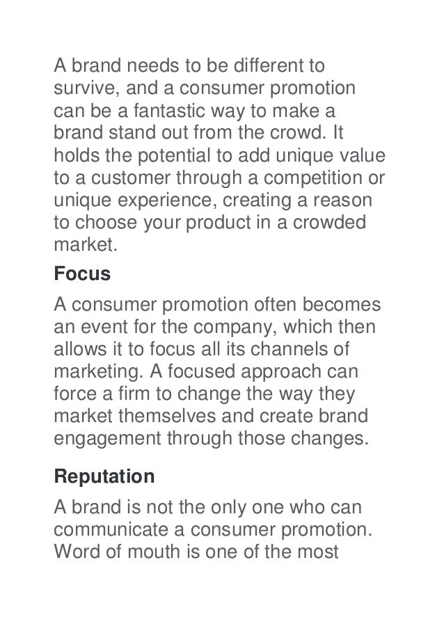 A brand needs to be different to
survive, and a consumer promotion
can be a fantastic way to make a
brand stand out from the crowd. It
holds the potential to add unique value
to a customer through a competition or
unique experience, creating a reason
to choose your product in a crowded
market.
Focus
A consumer promotion often becomes
an event for the company, which then
allows it to focus all its channels of
marketing. A focused approach can
force a firm to change the way they
market themselves and create brand
engagement through those changes.
Reputation
A brand is not the only one who can
communicate a consumer promotion.
Word of mouth is one of the most
 