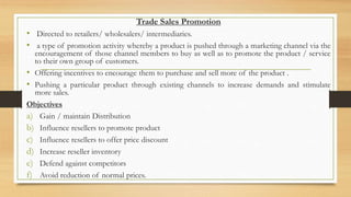 Trade Sales Promotion
• Directed to retailers/ wholesalers/ intermediaries.
• a type of promotion activity whereby a product is pushed through a marketing channel via the
encouragement of those channel members to buy as well as to promote the product / service
to their own group of customers.
• Offering incentives to encourage them to purchase and sell more of the product .
• Pushing a particular product through existing channels to increase demands and stimulate
more sales.
Objectives
a) Gain / maintain Distribution
b) Influence resellers to promote product
c) Influence resellers to offer price discount
d) Increase reseller inventory
e) Defend against competitors
f) Avoid reduction of normal prices.
 