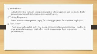 e) Trade Shows -
A trade show is a periodic, semi-public event at which suppliers rent booths to display
products and provide information to potential buyers.
f) Training Programs –
Some manufacturers sponsor or pay for training programs for customer employees.
g) Push Money –
Push money, also called spiffs (for special promotional products incentive funds), is
what a manufacturer pays retail sales- people to encourage them to promote its
products over.
 