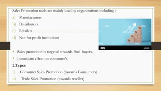 Sales Promotion tools are mainly used by organizations including ;
a) Manufacturers
b) Distributors
c) Retailers
d) Not for profit institutions
• Sales promotion is targeted towards final buyers.
• Immediate effect on consumer’s.
2 Types
i) Consumer Sales Promotion (towards Consumers)
ii) Trade Sales Promotion (towards reseller)
 