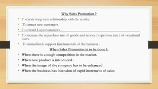 Why Sales Promotion ?
• To create long term relationship with the retailer.
• To attract new customers
• To reward Loyal customers .
• To increase the repurchase use of goods and service ( repetition rate ) of occasional
users.
• To immediately support fundamentals of the business .
When Sales Promotion is to be done ?.
• When there is a tough competition in the market.
• When new product is introduced .
• When the image of the company has to be enhanced.
• When the business has intension of rapid increment of sales
 