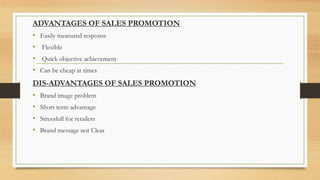 ADVANTAGES OF SALES PROMOTION
• Easily measured response
• Flexible
• Quick objective achievement
• Can be cheap at times
DIS-ADVANTAGES OF SALES PROMOTION
• Brand image problem
• Short term advantage
• Stressfull for retailers
• Brand message not Clear
 