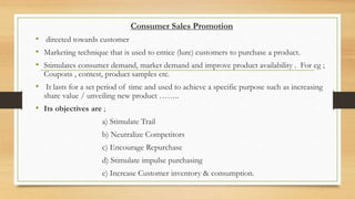 Consumer Sales Promotion
• directed towards customer
• Marketing technique that is used to entice (lure) customers to purchase a product.
• Stimulates consumer demand, market demand and improve product availability . For eg ;
Coupons , contest, product samples etc.
• It lasts for a set period of time and used to achieve a specific purpose such as increasing
share value / unveiling new product ……..
• Its objectives are ;
a) Stimulate Trail
b) Neutralize Competitors
c) Encourage Repurchase
d) Stimulate impulse purchasing
e) Increase Customer inventory & consumption.
 