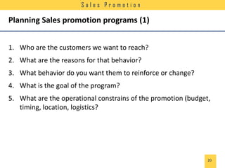 Sales Promotion

Planning Sales promotion programs (1)
1. Who are the customers we want to reach?
2. What are the reasons for that behavior?
3. What behavior do you want them to reinforce or change?
4. What is the goal of the program?
5. What are the operational constrains of the promotion (budget,
timing, location, logistics?

20

 