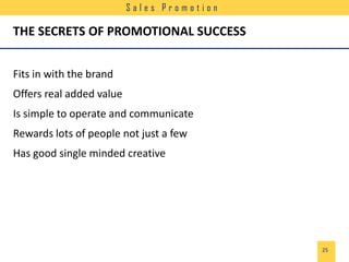 Sales Promotion

THE SECRETS OF PROMOTIONAL SUCCESS
Fits in with the brand
Offers real added value
Is simple to operate and communicate
Rewards lots of people not just a few
Has good single minded creative

25

 