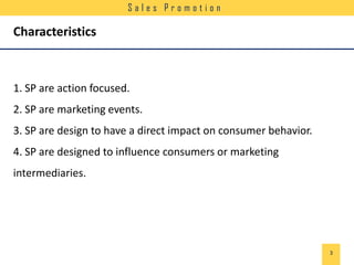 Sales Promotion

Characteristics

1. SP are action focused.
2. SP are marketing events.
3. SP are design to have a direct impact on consumer behavior.
4. SP are designed to influence consumers or marketing
intermediaries.

3

 