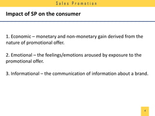 Sales Promotion

Impact of SP on the consumer

1. Economic – monetary and non-monetary gain derived from the
nature of promotional offer.
2. Emotional – the feelings/emotions aroused by exposure to the
promotional offer.
3. Informational – the communication of information about a brand.

4

 
