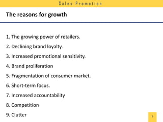 Sales Promotion

The reasons for growth

1. The growing power of retailers.
2. Declining brand loyalty.
3. Increased promotional sensitivity.

4. Brand proliferation
5. Fragmentation of consumer market.
6. Short-term focus.

7. Increased accountability
8. Competition
9. Clutter

5

 