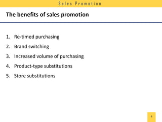 Sales Promotion

The benefits of sales promotion

1. Re-timed purchasing
2. Brand switching
3. Increased volume of purchasing

4. Product-type substitutions
5. Store substitutions

6

 