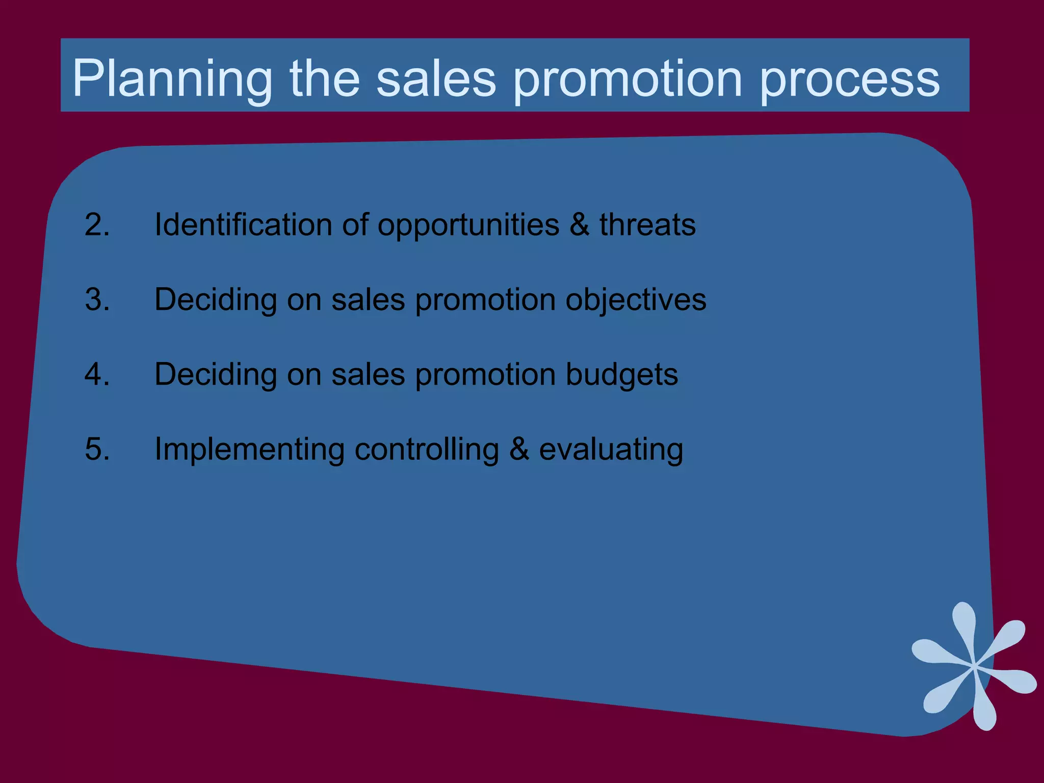 Planning the sales promotion process
2. Identification of opportunities & threats
3. Deciding on sales promotion objectives
4. Deciding on sales promotion budgets
5. Implementing controlling & evaluating
 