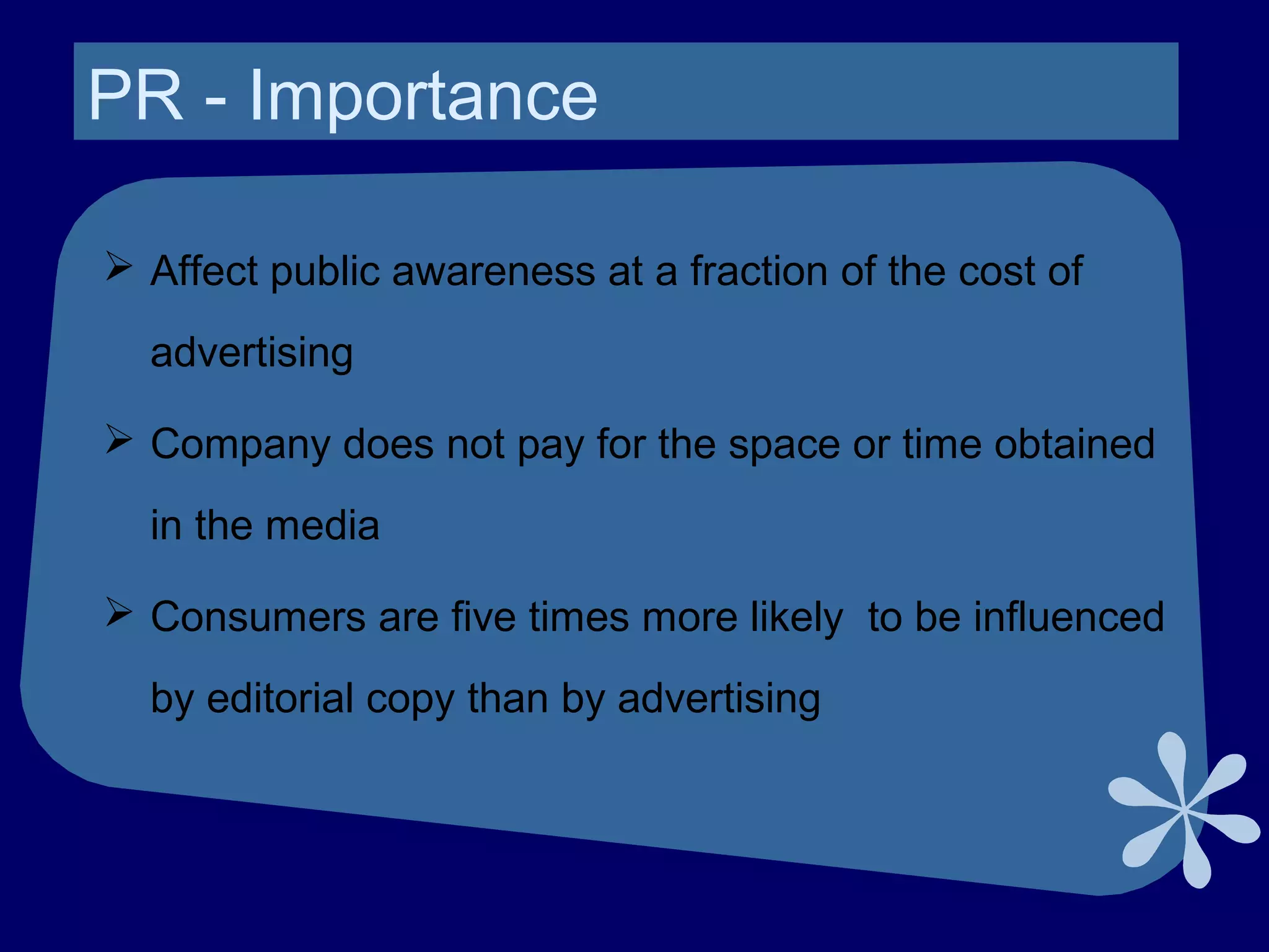 PR - Importance
 Affect public awareness at a fraction of the cost of
advertising
 Company does not pay for the space or time obtained
in the media
 Consumers are five times more likely to be influenced
by editorial copy than by advertising
 