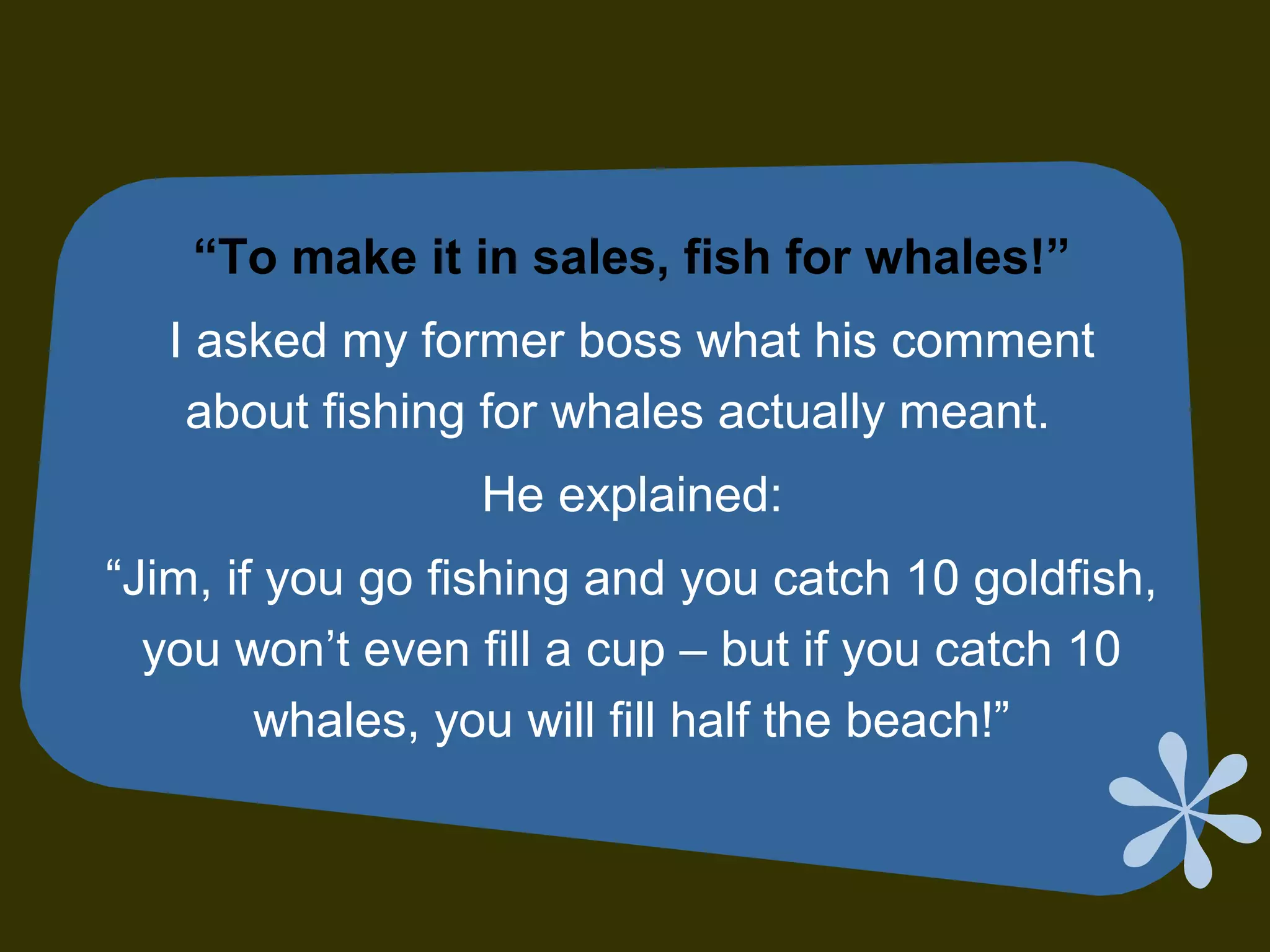 “To make it in sales, fish for whales!”
I asked my former boss what his comment
about fishing for whales actually meant.
He explained:
“Jim, if you go fishing and you catch 10 goldfish,
you won’t even fill a cup – but if you catch 10
whales, you will fill half the beach!”
 