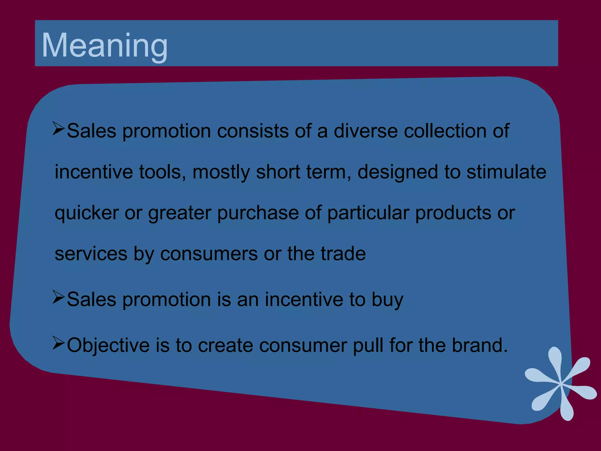 Meaning
Sales promotion consists of a diverse collection of
incentive tools, mostly short term, designed to stimulate
quicker or greater purchase of particular products or
services by consumers or the trade
Sales promotion is an incentive to buy
Objective is to create consumer pull for the brand.
 