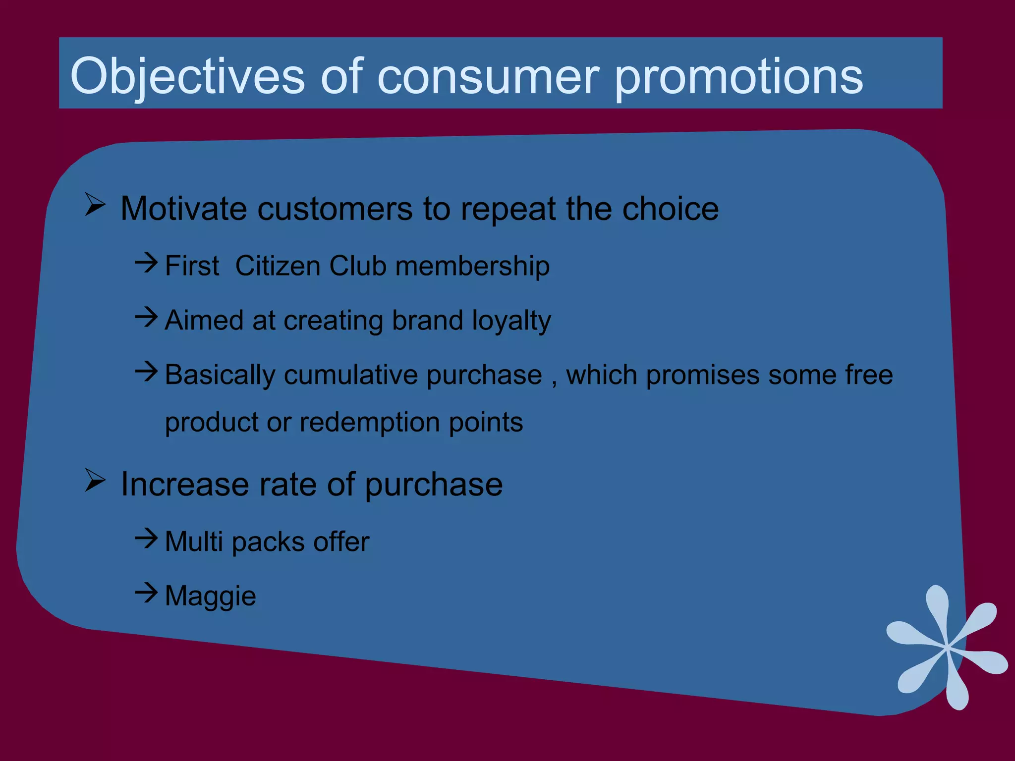 Objectives of consumer promotions
 Motivate customers to repeat the choice
First Citizen Club membership
Aimed at creating brand loyalty
Basically cumulative purchase , which promises some free
product or redemption points
 Increase rate of purchase
Multi packs offer
Maggie
 