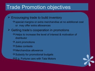 Trade Promotion objectives
 Encouraging trade to build inventory
special margins or extra merchandise at no additional cost
or may offer extra allowances
 Getting trade’s cooperation in promotions
Helps to increase the level of interest & motivation of
distributor
Joint promotions
Sales contests
Merchandize allowance
Subsidy for promotional budgets
E.g. Fortune cars with Tata Motors
 
