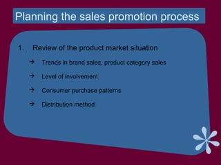 Planning the sales promotion process
1. Review of the product market situation
 Trends in brand sales, product category sales
 Level of involvement
 Consumer purchase patterns
 Distribution method
 