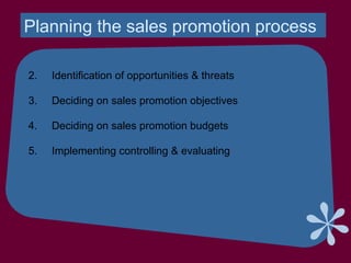 Planning the sales promotion process
2. Identification of opportunities & threats
3. Deciding on sales promotion objectives
4. Deciding on sales promotion budgets
5. Implementing controlling & evaluating
 
