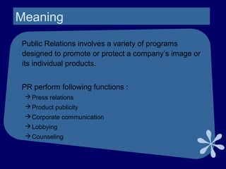 Meaning
Public Relations involves a variety of programs
designed to promote or protect a company’s image or
its individual products.
PR perform following functions :
Press relations
Product publicity
Corporate communication
Lobbying
Counseling
 